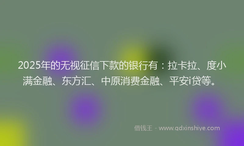 2025年的无视征信下款的银行有：拉卡拉、度小满金融、东方汇、中原消费金融、平安i贷等。
