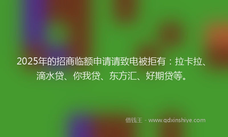 2025年的招商临额申请请致电被拒有：拉卡拉、滴水贷、你我贷、东方汇、好期贷等。