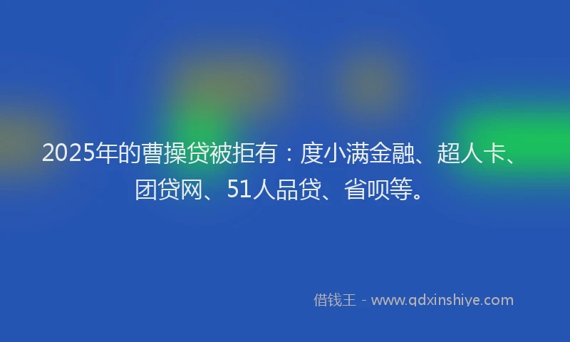 2025年的曹操贷被拒有：度小满金融、超人卡、团贷网、51人品贷、省呗等。