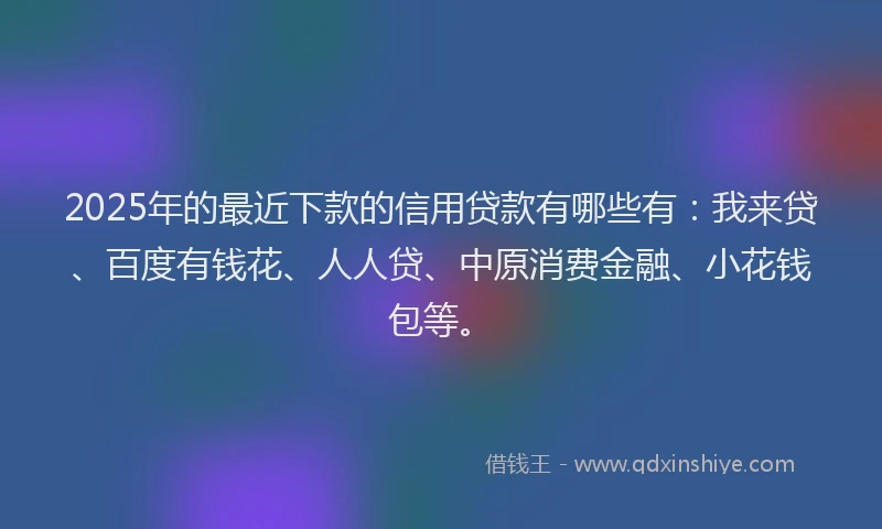 2025年的最近下款的信用贷款有哪些有：我来贷、百度有钱花、人人贷、中原消费金融、小花钱包等。