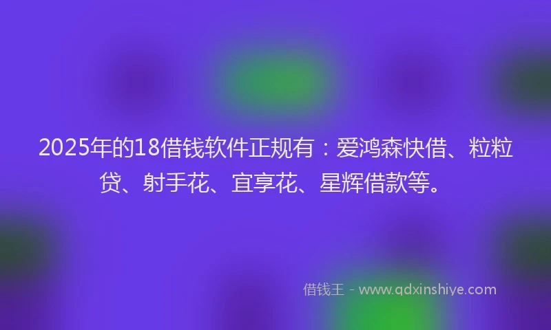 2025年的18借钱软件正规有：爱鸿森快借、粒粒贷、射手花、宜享花、星辉借款等。