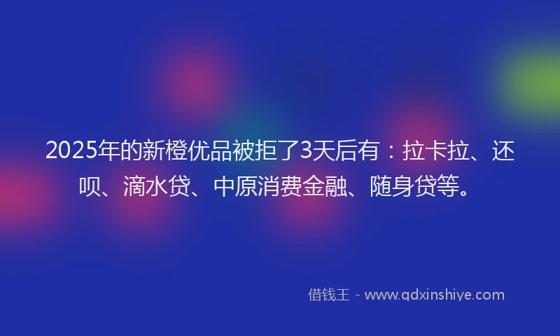 2025年的新橙优品被拒了3天后有：拉卡拉、还呗、滴水贷、中原消费金融、随身贷等。