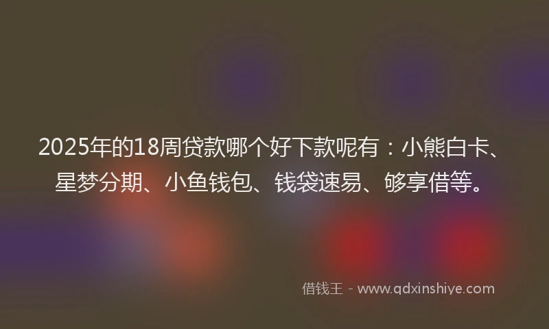 2025年的18周贷款哪个好下款呢有：小熊白卡、星梦分期、小鱼钱包、钱袋速易、够享借等。