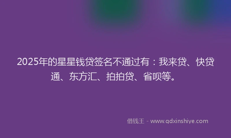 2025年的星星钱贷签名不通过有：我来贷、快贷通、东方汇、拍拍贷、省呗等。