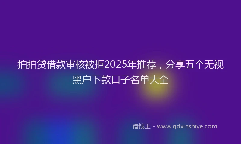 拍拍贷借款审核被拒2025年推荐，分享五个无视黑户下款口子名单大全