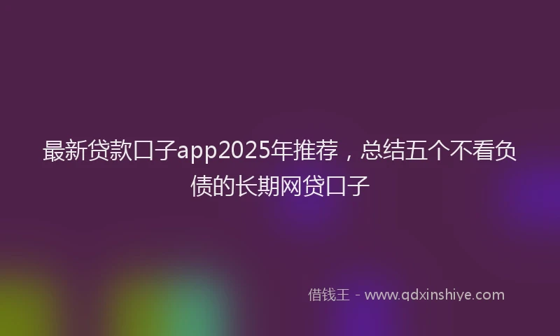 最新贷款口子app2025年推荐，总结五个不看负债的长期网贷口子