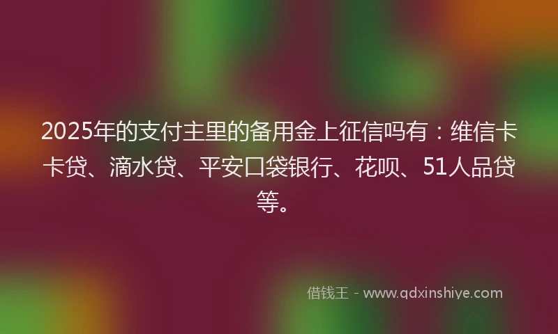 2025年的支付主里的备用金上征信吗有：维信卡卡贷、滴水贷、平安口袋银行、花呗、51人品贷等。