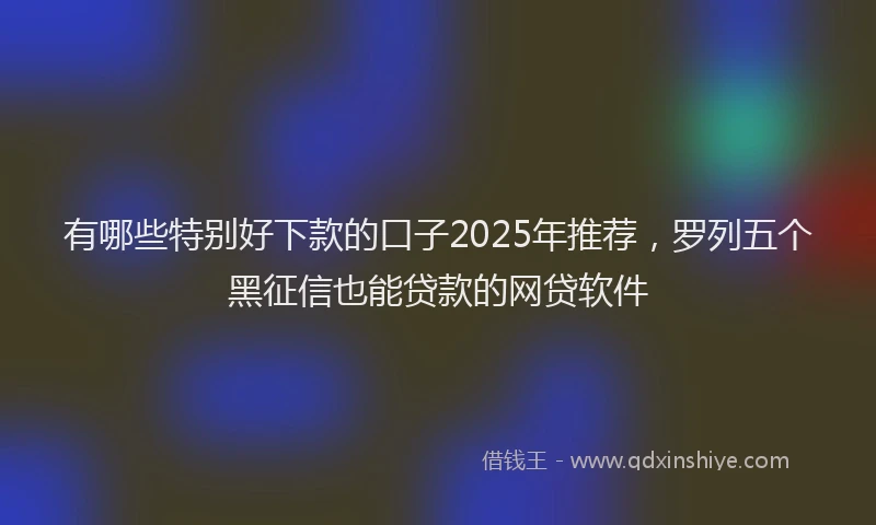 有哪些特别好下款的口子2025年推荐，罗列五个黑征信也能贷款的网贷软件
