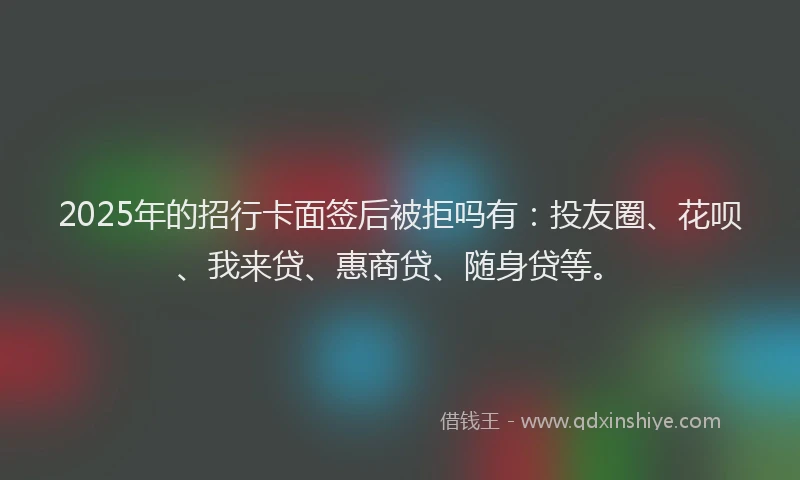 2025年的招行卡面签后被拒吗有：投友圈、花呗、我来贷、惠商贷、随身贷等。