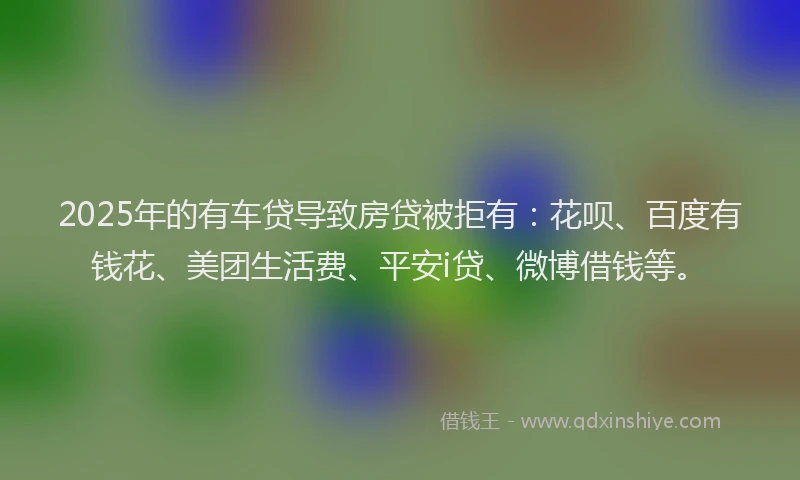 2025年的有车贷导致房贷被拒有：花呗、百度有钱花、美团生活费、平安i贷、微博借钱等。