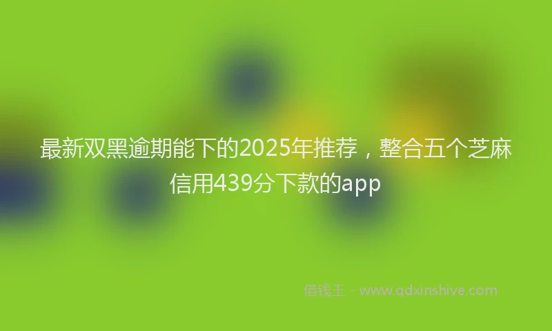 最新双黑逾期能下的2025年推荐，整合五个芝麻信用439分下款的app