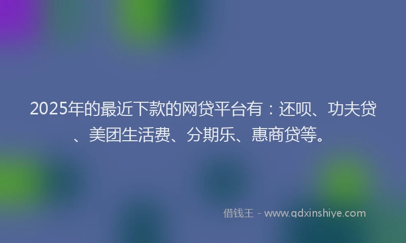 2025年的最近下款的网贷平台有：还呗、功夫贷、美团生活费、分期乐、惠商贷等。
