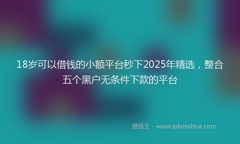 18岁可以借钱的小额平台秒下2025年精选,整合五个黑户无条件下款的平台