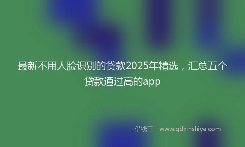 最新不用人脸识别的贷款2025年精选，汇总五个贷款通过高的app
