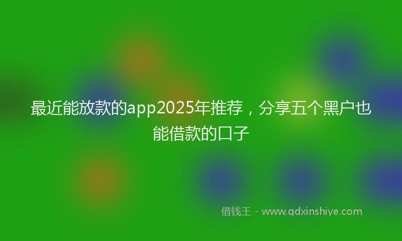 最近能放款的app2025年推荐，分享五个黑户也能借款的口子
