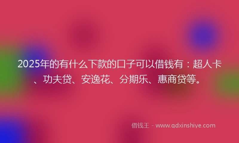 2025年的有什么下款的口子可以借钱有：超人卡、功夫贷、安逸花、分期乐、惠商贷等。