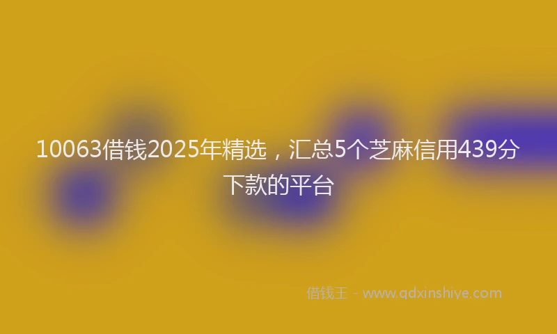 10063借钱2025年精选，汇总5个芝麻信用439分下款的平台