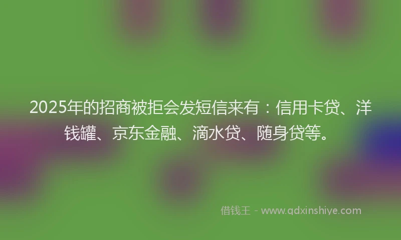 2025年的招商被拒会发短信来有：信用卡贷、洋钱罐、京东金融、滴水贷、随身贷等。