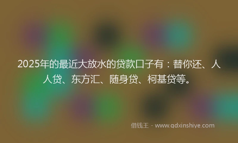 2025年的最近大放水的贷款口子有：替你还、人人贷、东方汇、随身贷、柯基贷等。