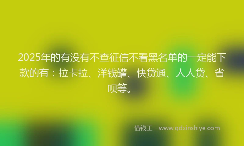 2025年的有没有不查征信不看黑名单的一定能下款的有：拉卡拉、洋钱罐、快贷通、人人贷、省呗等。