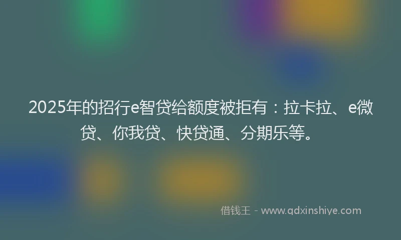 2025年的招行e智贷给额度被拒有：拉卡拉、e微贷、你我贷、快贷通、分期乐等。