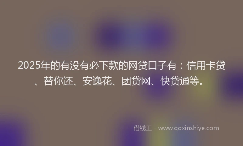 2025年的有没有必下款的网贷口子有：信用卡贷、替你还、安逸花、团贷网、快贷通等。
