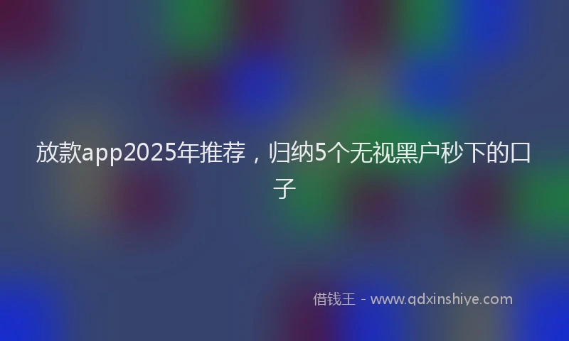 放款app2025年推荐，归纳5个无视黑户秒下的口子