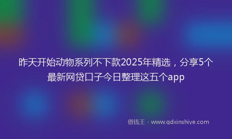 昨天开始动物系列不下款2025年精选，分享5个最新网贷口子今日整理这五个app