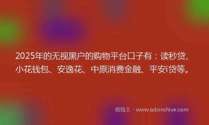 2025年的无视黑户的购物平台口子有：读秒贷、小花钱包、安逸花、中原消费金融、平安i贷等。