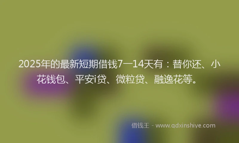 2025年的最新短期借钱7一14天有：替你还、小花钱包、平安i贷、微粒贷、融逸花等。