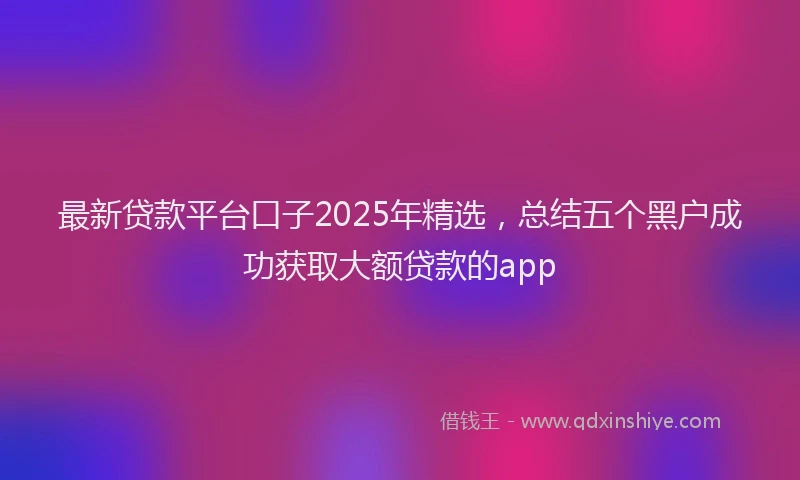 最新贷款平台口子2025年精选，总结五个黑户成功获取大额贷款的app