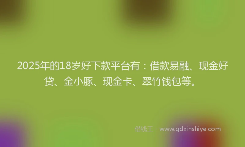 2025年的18岁好下款平台有：借款易融、现金好贷、金小豚、现金卡、翠竹钱包等。