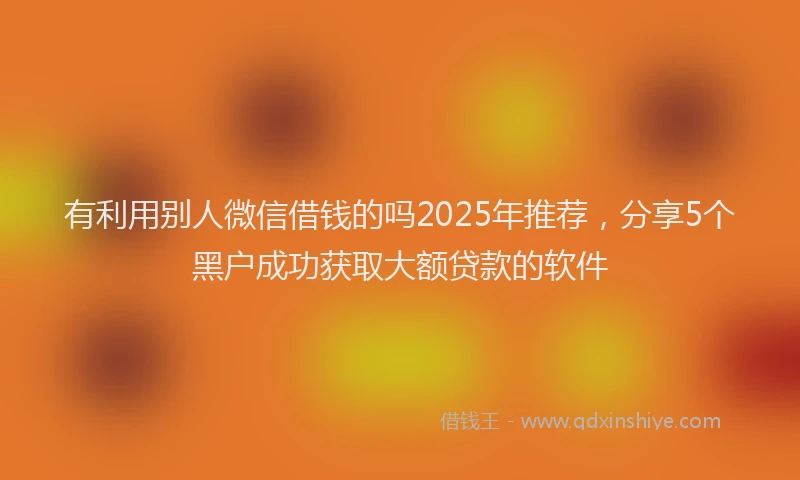 有利用别人微信借钱的吗2025年推荐，分享5个黑户成功获取大额贷款的软件
