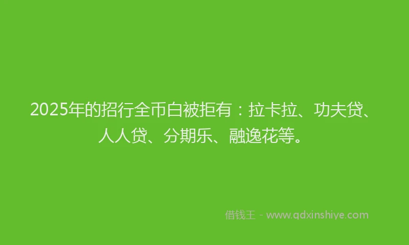 2025年的招行全币白被拒有：拉卡拉、功夫贷、人人贷、分期乐、融逸花等。