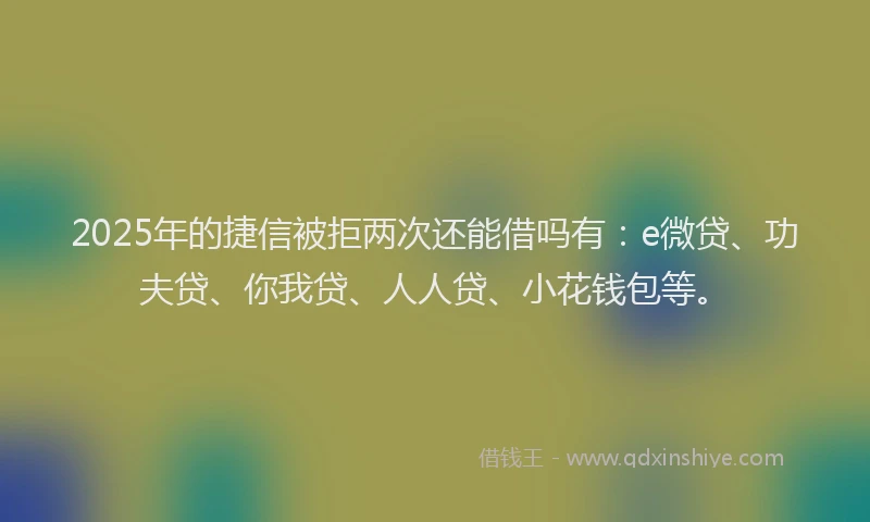 2025年的捷信被拒两次还能借吗有：e微贷、功夫贷、你我贷、人人贷、小花钱包等。