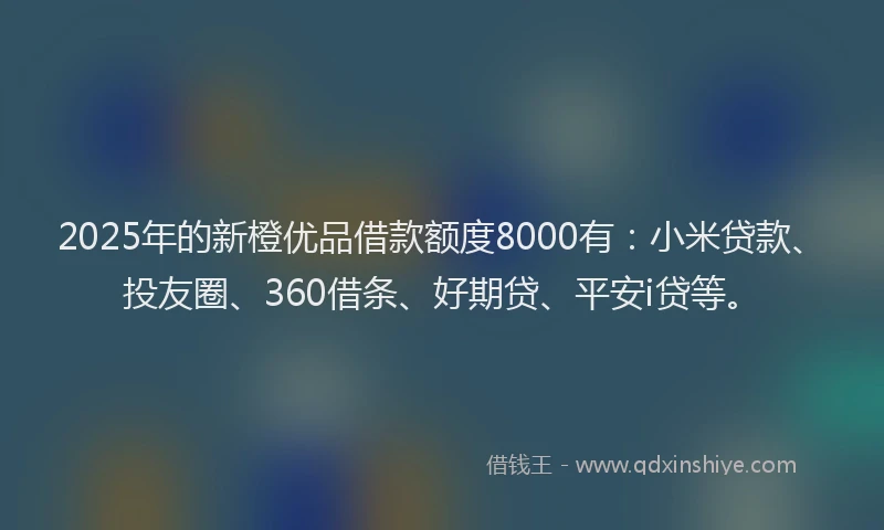 2025年的新橙优品借款额度8000有：小米贷款、投友圈、360借条、好期贷、平安i贷等。