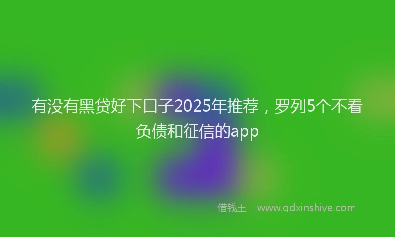 有没有黑贷好下口子2025年推荐，罗列5个不看负债和征信的app