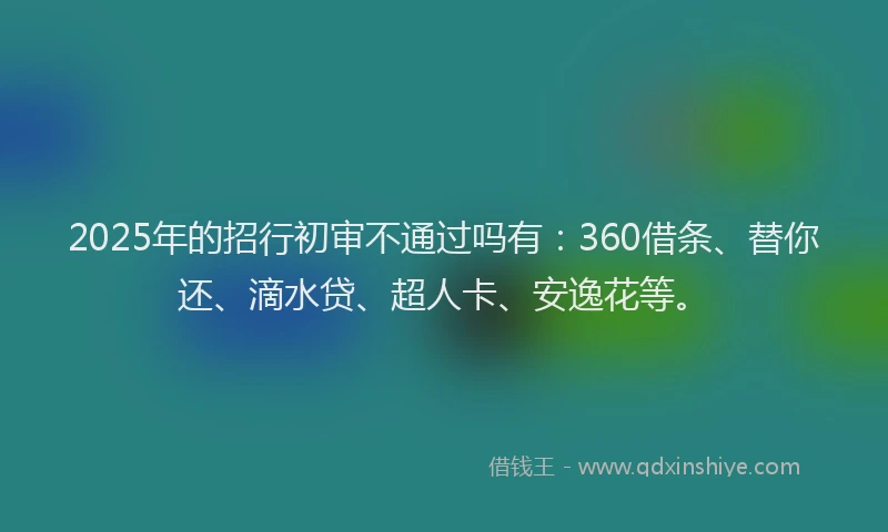 2025年的招行初审不通过吗有：360借条、替你还、滴水贷、超人卡、安逸花等。