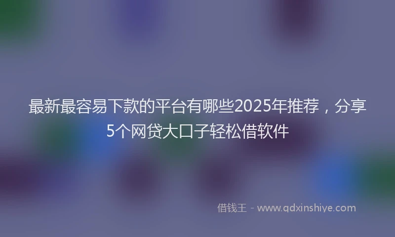 最新最容易下款的平台有哪些2025年推荐，分享5个网贷大口子轻松借软件