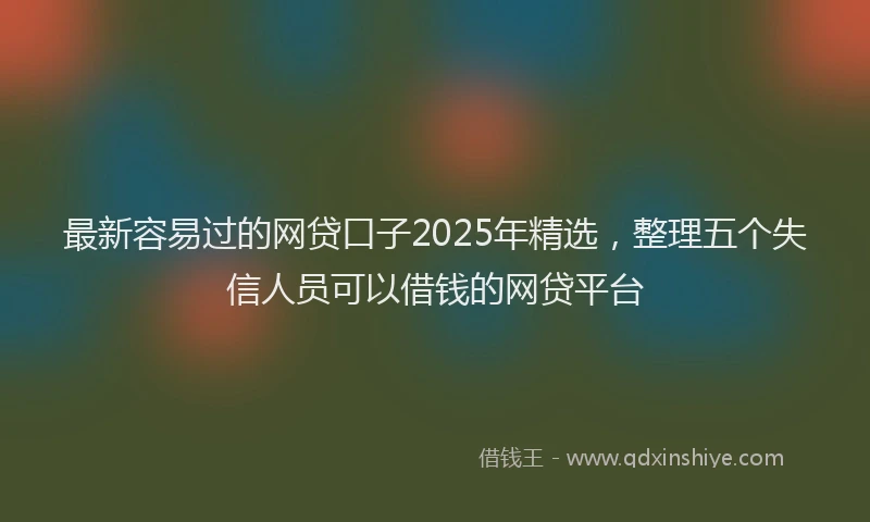 最新容易过的网贷口子2025年精选，整理五个失信人员可以借钱的网贷平台