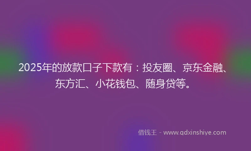 2025年的放款口子下款有：投友圈、京东金融、东方汇、小花钱包、随身贷等。