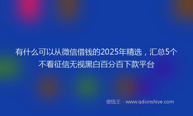 有什么可以从微信借钱的2025年精选，汇总5个不看征信无视黑白百分百下款平台