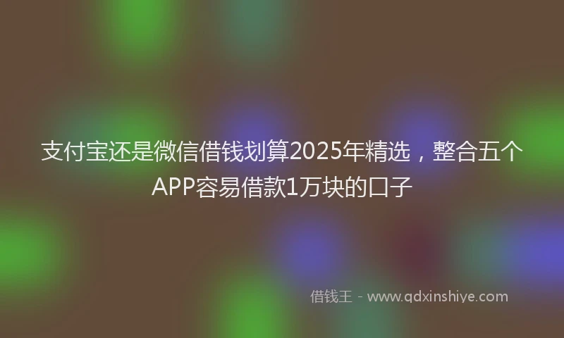 支付宝还是微信借钱划算2025年精选，整合五个APP容易借款1万块的口子