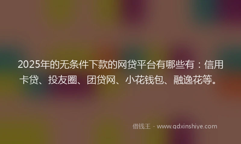 2025年的无条件下款的网贷平台有哪些有：信用卡贷、投友圈、团贷网、小花钱包、融逸花等。