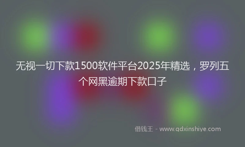 无视一切下款1500软件平台2025年精选，罗列五个网黑逾期下款口子
