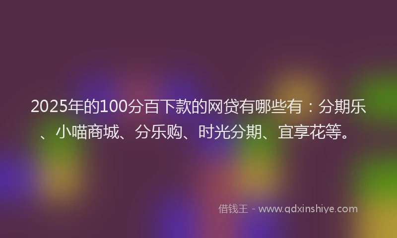 2025年的100分百下款的网贷有哪些有：分期乐、小喵商城、分乐购、时光分期、宜享花等。
