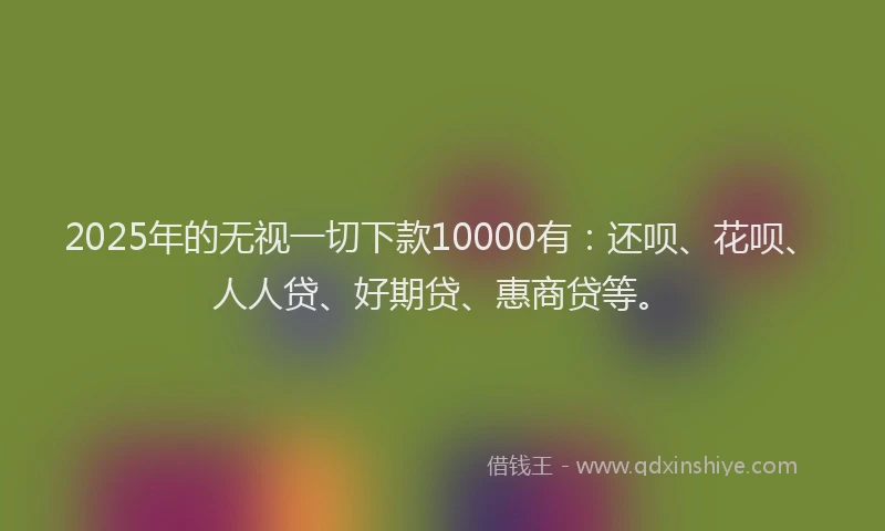 2025年的无视一切下款10000有：还呗、花呗、人人贷、好期贷、惠商贷等。