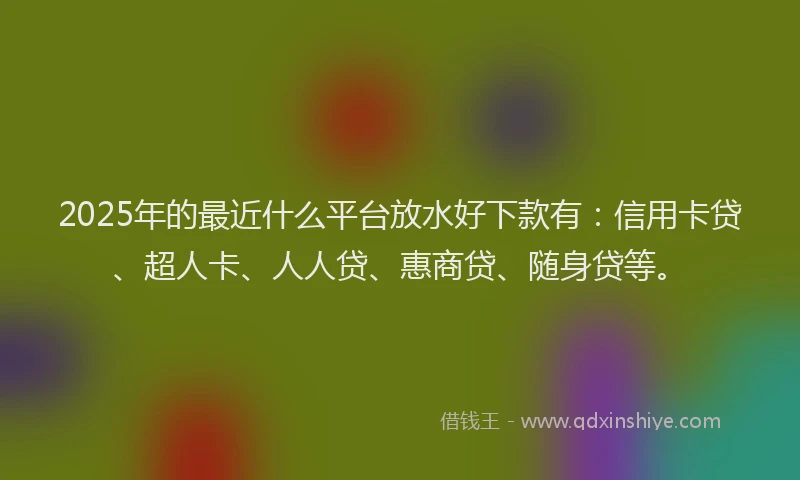 2025年的最近什么平台放水好下款有：信用卡贷、超人卡、人人贷、惠商贷、随身贷等。