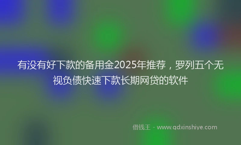 有没有好下款的备用金2025年推荐，罗列五个无视负债快速下款长期网贷的软件
