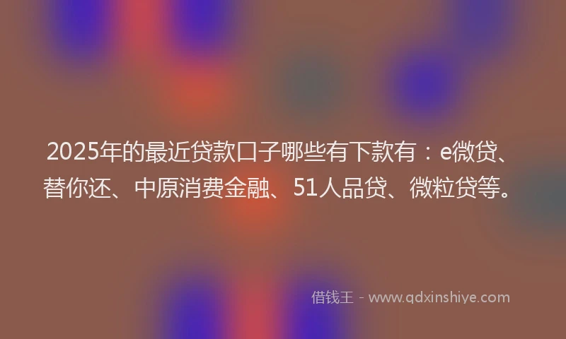 2025年的最近贷款口子哪些有下款有：e微贷、替你还、中原消费金融、51人品贷、微粒贷等。